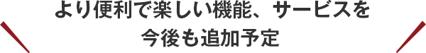 より便利で楽しい機能、サービスを今後も追加予定