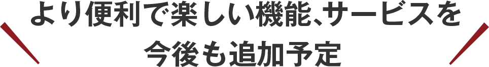 より便利で楽しい機能、サービスを今後も追加予定